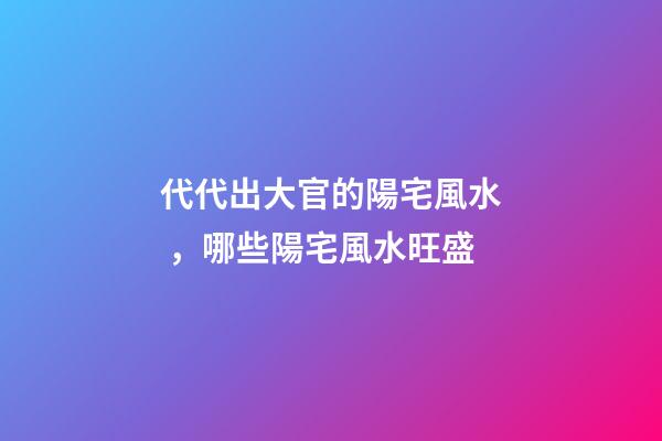 代代出大官的陽宅風水，哪些陽宅風水旺盛